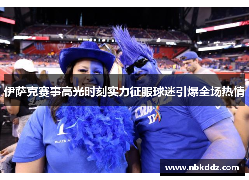 伊萨克赛事高光时刻实力征服球迷引爆全场热情